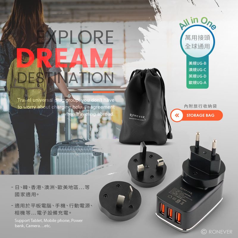 EXPLOREDREAMDESTINATIONAll inOne萬用接頭全球通用美規UGB澳規UG-C英規UG-D歐規UG-ATravel universal plug group you dont haveto worry about charging hole disagreementwhen traveling abroad-日、韓、香港、澳洲、歐美地區國家適用。-適用於平板電腦、手機、行動電源、相機等電子設備充電。Support Tablet, Mobile phone, Powerbank, Camera..etc.內附旅行收納袋STORAGE BAGRONEVERRONEVER