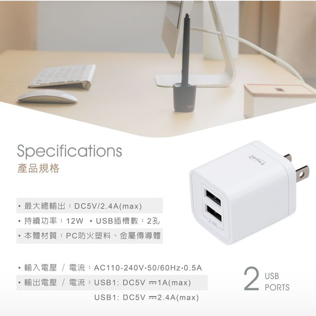 Specifications產品規格DC5V/2.4A(max)持續功率12WUSB插槽數2孔本體材質:PC防火塑料、金屬傳導體AC110240V-50/60  0.5AUSB1: DC5V 1A(max)USB1: DC5V 2.4A(max)2USBPORTS