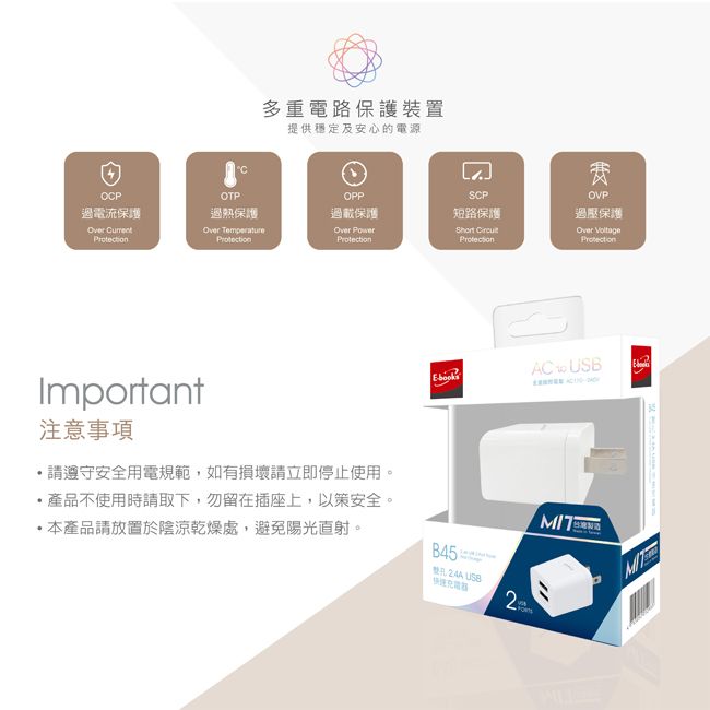 OP電流保護 多重電路保護裝置提供穩定及安心的電源COTPOPPSCP過熱保護過載保護短路保護Over Over  Important注意事項,請遵守安全用電規範,如有損壞請立即停止使用。產品不使用時請取下,勿留在插座上,以策安全。本產品請放置於陰涼乾燥處,避免陽光直射。B45:  USB2费OVP過壓保護Over ProtectionAC USBMIT