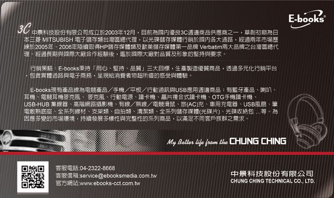 中景科技股份有限公司成立於2003年12月目前國內優良3C週邊商品供應商之一,草創初期為日本三菱 MITSUBISH 電子儲存類台灣區總代理,以光碟儲存媒體行銷於國內各大通路,經過兩年市場歷於2005年2006年陸續取得HP儲存媒體類歐美儲存媒體第一品牌 Verbatim兩大品牌之台灣區總代理經過長期與國際大廠合作經驗後,國際大廠對品質及形象的堅持與要求。行銷策略E-books秉持「用心堅持品質三大目標,生產製造優質商品,透過多元化行銷平台,包含實體通路與電子商務,呈現給消費者物超所值的感受與體驗。E-books現有產品線為電競產品/手機/平板/行動通訊與USB應用週邊商品:有藍牙產品喇叭耳機、電競耳機麥克風、麥克風、行動電源、讀卡機、晶片複合式讀卡機、OTG手機讀卡機、USB-HUB 集線器、高階網路攝影機、有線/無線/電競滑鼠、旅(AC)充、車用充電器、USB風扇、筆電散熱底座、全系列線材、支架類、自拍類、清潔類、全系列儲存媒體(光碟片)、光碟收納包等。為因應多變的市場環境,持續發展多樣性與完整性的系列商品,以滿足不同客戶族群之需求。E-books 客服電話:04-2322-8668客服信箱:service@ebooksmedia.com.tw官方網站:www.ebooks-cct.com.twMy Better  from the CHUNG CHING中景科技股份有限公司CHUNG CHING TECHNICAL CO., LTD.