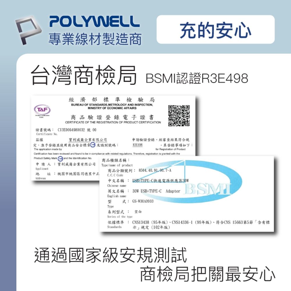 POLYWELL充的安心專業線材製造商台灣商檢局 BSMI認證R3E498經濟部標準檢驗局BUREU OF STANDARDS METROLOGY AND INSPECTIONMINISTRY OF ECONOMIC AFFAIRSTAF商品驗證登錄電子證書CERTIFICATE OF THE REGISTRATION OF PRODUCT CERTIFICATION證書號碼: C13E64980032 號 00Certificate 據企業有限公司定,准予登錄並使用商品安全標及識別號碼:The application made by申請驗證登錄,經審查結果符合規R3E498登錄事項如下:for Regtration of Product has been reviewed and found to be in  with related regulations Therefore,  is granted with theProduct  Mark and the  申請人:利威爾企業有限公司商品種類名稱:Type/ of product址:桃園市桃園區同德里中正Address商品分類號列:8504.40.9100.7AC.C.C Code中文名稱 : USBTYPE-C快速電源供應器30WChinese 英文名稱: 30W USBTYPE-C AdapterEnglish BSMI式: GS-W30A0933Type系列型式: 空白Series of the type依據標準 : CNS13438 (95年版CNS14336-1 (99年版)符合CNS 15663第5節「含有標示規定(102年版)Standards通過國家級安規測試商檢局把關最安心
