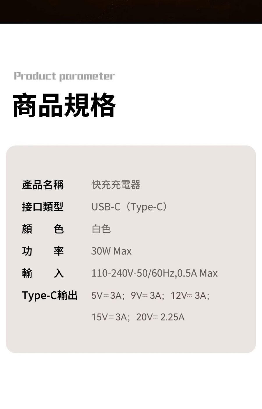 Product parameter商品規格產品名稱快充充電器接口類型USBC (TypeC)顏 色白色率輸入30W Max110-240V-50/60Hz,0.5A MaxType-C輸出5V 3A 9V-3A;12V-3A;15V 3A;  2.25A
