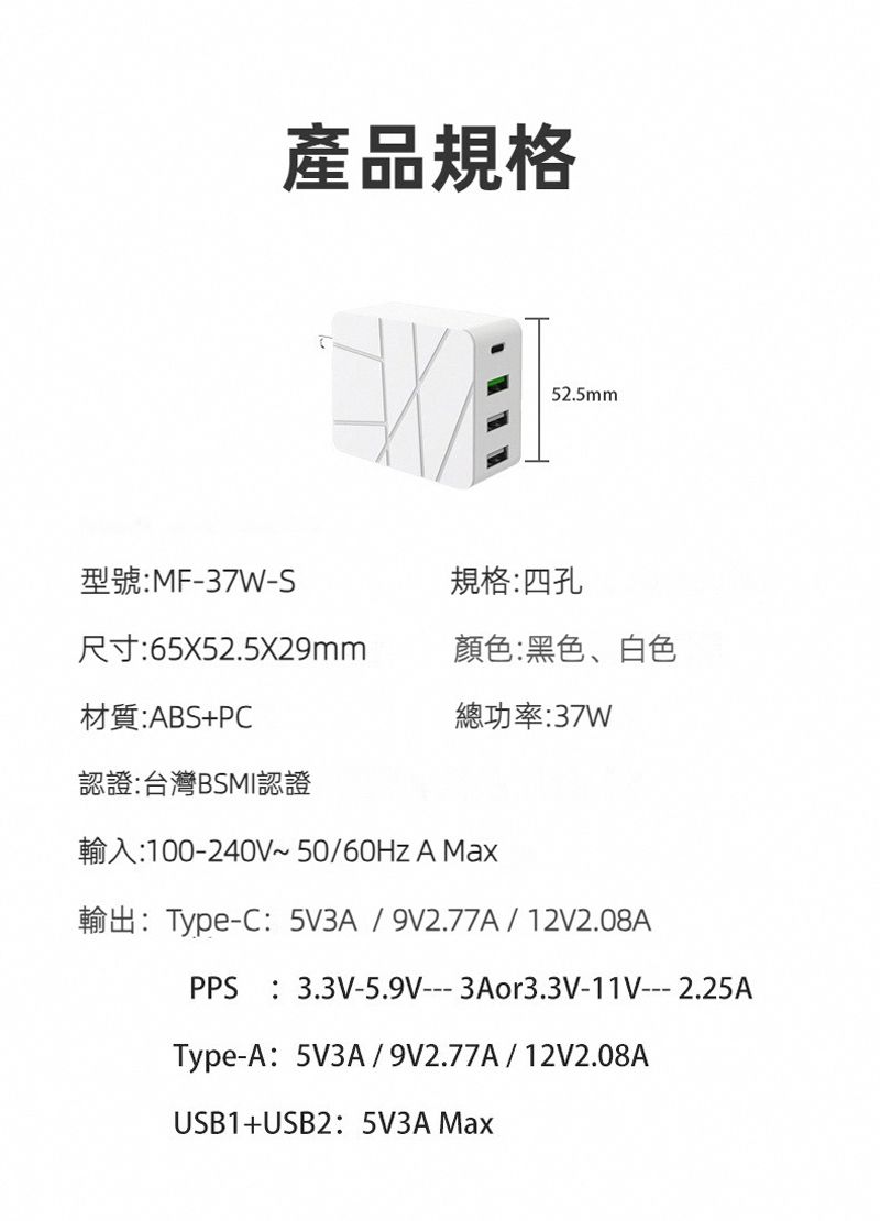 產品規格52.5mm型號:MF--S規格:四孔尺寸:65X52.5X29mm顏色:黑色、白色材質:ABS+PC總功率:37W認證:台灣BSMI認證輸入:100-240V~50/60Hz A Max輸出:Type-C:5V3A/9V2.77A/ 12V2.08APPS:3.3V-5.9V---3Aor3.3V-11V---2.25AType-A:5V3A/9V2.77A/12V2.08AUSB1+USB2:5V3A Max