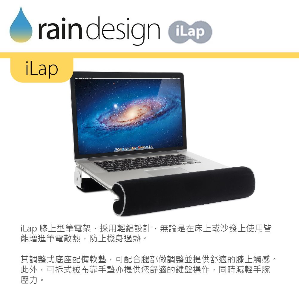 rain design iLap 膝上型筆電架,採用輕鋁設計,無論是在床上或沙發上使用皆能增進筆電散熱,防止機身過熱。其調整式底座配備軟墊,可配合腿部做調整並提供舒適的膝上觸感。此外,可拆式絨布靠手墊亦提供您舒適的鍵盤操作,同時減輕手腕壓力。