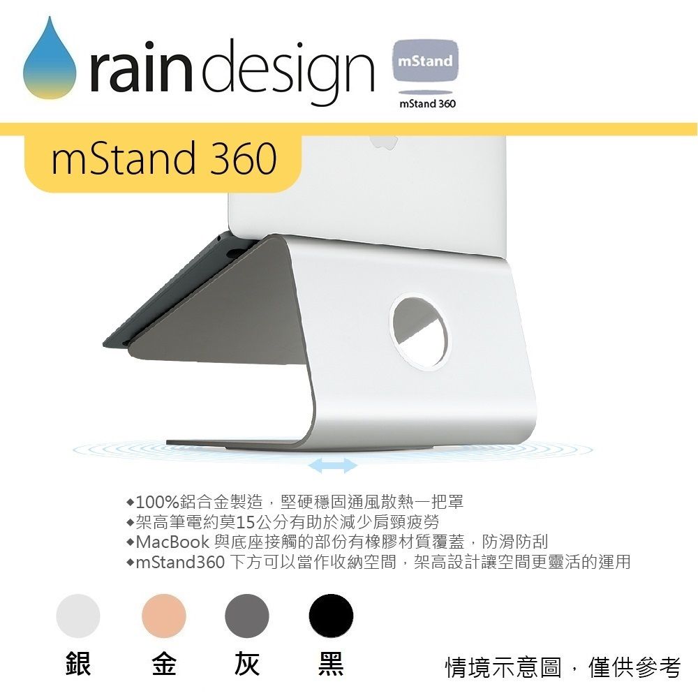 rain designmStandmStand 360mStand 360100%鋁合金製造,堅硬穩固通風散熱一把罩架高筆電約莫15公分有助於減少肩頸疲勞MacBook 與底座接觸的部份有橡膠材質覆蓋,防滑防刮mStand360下方可以當作收納空間,架高設計讓空間更靈活的運用銀金灰黑情境示意圖,僅供參考