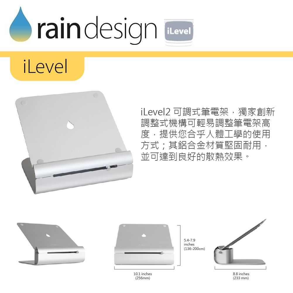 rain designiLeveliLeveliLevel2 可調式筆電架,獨家創新調整式機構可輕易調整筆電架高度,提供您合乎人體工學的使用方式;其鋁合金材質堅固耐用,並可達到良好的散熱效果。10.1 inches(256mm)inches(136-200cm)8.8 inches(233 mm)