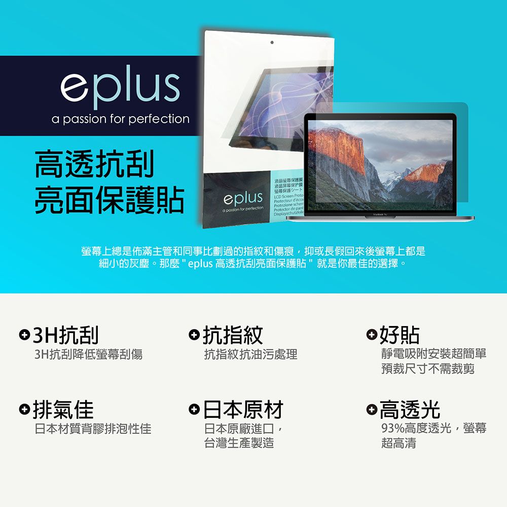 eplus  for 高透抗刮亮面護貼eplus保液晶屏幕保护膜一下LCD Screen ProteProtecteur a passion for perfectionProtezione Protector de Displayschutzfol螢幕上總是佈滿主管和同事比劃過的指紋和傷痕抑或長假回來後螢幕上都是細小的灰塵。那麼eplus 高透抗刮亮面保護貼就是你最佳的選擇。©3H抗刮3H抗刮降低螢幕刮傷©抗指紋 好貼抗指紋抗油污處理©排氣佳日本材質背膠排泡性佳 日本原材日本原廠進口,台灣生產製造靜電吸附安裝超簡單預裁尺寸不需裁剪 高透光93%高度透光,螢幕超高清