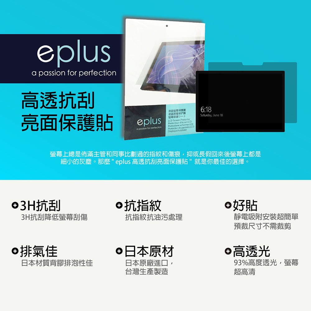 eplus  for 高透抗刮亮面貼eplusa passion for perfection液晶保护保護LCD Screen Protector  LCD LCDProtezione schermo Protector de pantalla LCD6:18Saturday June 18螢幕上總是佈滿主管和同事比劃過的指紋和傷痕,抑或長假回來後螢幕上都是細小的灰塵。那麼 eplus 高透抗刮亮面保護貼就是你最佳的選擇。3H抗刮3H抗刮降低螢幕刮傷©抗指紋 好貼抗指紋抗油污處理©排氣佳日本材質背膠排泡性佳 日本原材日本原廠進口,台灣生產製造靜電吸附安裝超簡單預裁尺寸不需裁剪 高透光93%高度透光,螢幕超高清