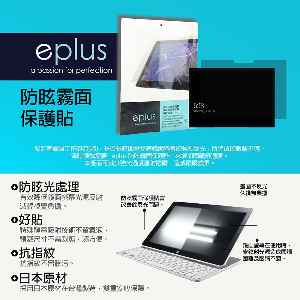 eplus passion for 防眩霧面貼液晶屏幕保护保護eplusLCD Screen a  for perfectionProtecteur  LCDProtezione schermo LCProtector de  LCDDisplayschutzfolie6:18Saturday June 18緊盯著電腦工作的你(妳)是否長時間承受著鏡面螢幕的強烈反光所造成的眼睛不適。這時候就需要eplus 防眩霧面保護貼來增加閱讀舒適度。防眩光處理本產品可減少強光過度直射眼睛,造成眼睛疲累。有效降低鏡面螢幕光源反射防眩霧面保護貼會減輕視覺負擔。改善此反光問題。好貼特殊靜電吸附技術不留氣泡預裁尺寸不需裁剪,超方便。抗指紋抗指紋不留髒污。日本原材採用日本原材在台灣製造,雙重安心保障。畫面不反光久視無負擔鏡面螢幕在使用時,會鏡射光源造成閱讀困難及眼睛不適。