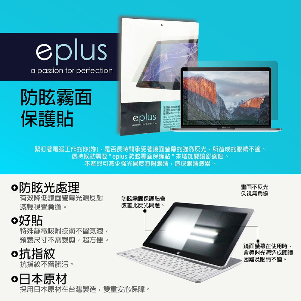 eplus passion for 防眩霧面貼eplus保护保護LCD Screen Protecteur a  for perfectionProtezione scherProtector de pantDisplayschutzfoli緊盯著電腦工作的你(妳)是否長時間承受著鏡面螢幕的強烈反光所造成的眼睛不適。這時候就需要 eplus 防眩霧面保護貼來增加閱讀舒適度。防眩光處理本產品可減少強光過度直射眼睛造成眼睛疲累。有效降低鏡面螢幕光源反射減輕視覺負擔。好貼特殊靜電吸附技術不留氣泡預裁尺寸不需裁剪,超方便。©抗指紋抗指紋不留髒污。防眩霧面保護貼會改善此反光問題。日本原材採用日本原材在台灣製造,雙重安心保障。畫面不反光久視無負擔鏡面螢幕在使用時,會鏡射光源造成閱讀困難及眼睛不適。