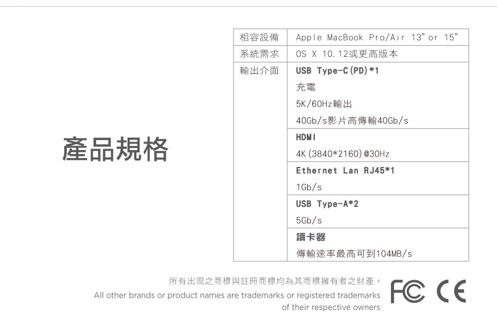 產品規格相容設備 MacBook Pro/Air 13 or 15系統需求輸出介面OS X 10.12或更高版本USB Type-C(PD)*1充電5K/60Hz輸出40Gb/s影片高傳輸40Gb/sHDMI4K (3840*2160) @30HzEthernet Lan RJ45*11Gb/sUSB Type-A*25Gb/s讀卡器傳輸速率最高可到104MB/s 所有出現之商標與註冊商標均為其商標擁有者之財產。All other brands or product names are trademarks or registered trademarksof their respective owners