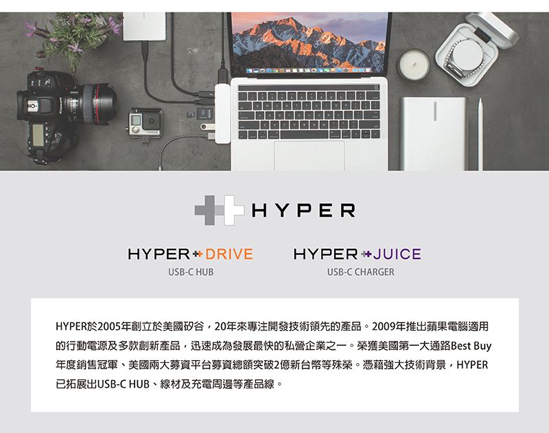 | HYPERHYPERDRIVEUSB-C HUBHYPERJUICEUSB-C CHARGERHYPER於2005年創立於美國矽谷20年來專注開發技術領先的產品。2009年推蘋果電腦適用的行動電源及多款創新產品,迅速成為發展最快的私營企業之一。榮獲美國第一大通路Best Buy年度銷售冠軍、美國兩大募資平台募資總額突破2億新台幣等殊榮。憑藉強大技術背景,HYPER已拓展出USB-C HUB、線材及充電周邊等產品線。