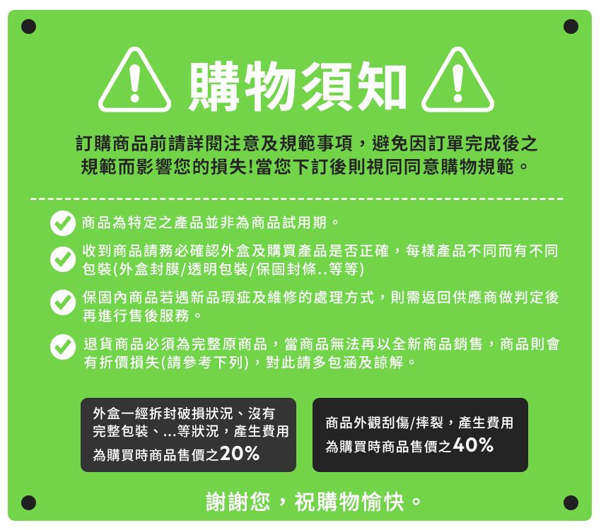 購物須知 訂購商品前請詳閱注意及規範事項,避免因訂單完成後之規範而影響您的損失!當您下訂後則視同同意購物規範。商品為特定之產品並非為商品試用期。收到商品請務必確認外盒及購買產品是否正確,每樣產品不同而有不同包裝(外盒封膜/透明包裝/保固封條..等等)保固內商品若遇新品瑕疵及維修的處理方式,則需返回供應商做判定後再進行售後服務。退貨商品必須為完整原商品,當商品無法再以全新商品銷售,商品則會有折價損失(請參考下列),對此請多包涵及諒解。外盒一經拆封破損狀況、沒有完整包裝、...等狀況,產生費用商品外觀刮傷/摔裂,產生費用為購買時商品售價之20%為購買時商品售價之40%謝謝您,祝購物愉快。