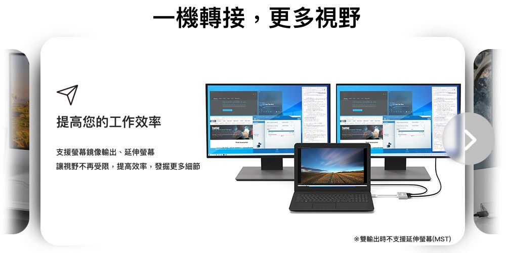一機轉接,更多視野提高您的工作效率支援螢幕鏡像輸出、延伸螢幕讓視野不再受限,提高效率,發掘更多細節雙輸出時不支援延伸螢幕(MST)