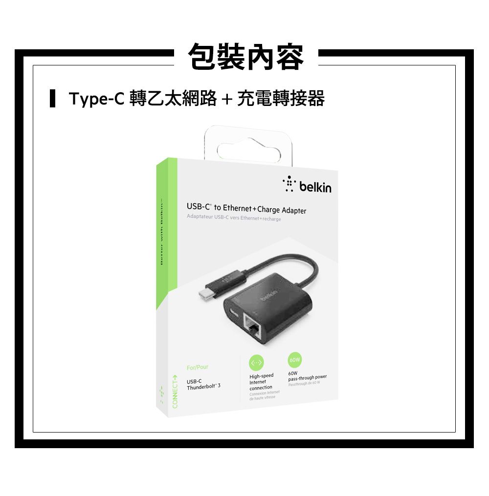 包裝內容 TypeC 轉乙太網路充電轉接器CONNECTUSB-C to Eernet+Charge AdapterAdaptateur USB-C vers Ethernet+rechargeFor/PourUSB-CThunderbolt 3belkinpa-thHigh-speedconnection Internetde haute vitessess-through power de 60 W