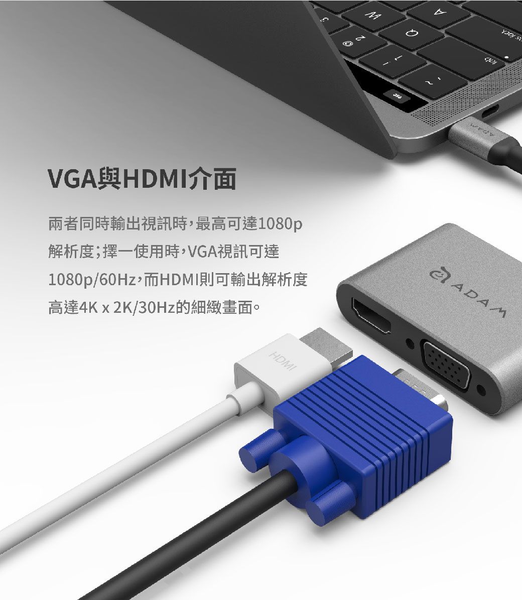 VGAHDMI介面兩者同時輸出視訊時,最高可達1080p解析度;擇一使用時,VGA視訊可達1080p/60Hz,而HDMI則可輸出解析度高達4Kx2K/30Hz的細緻畫面。HDMIADAM