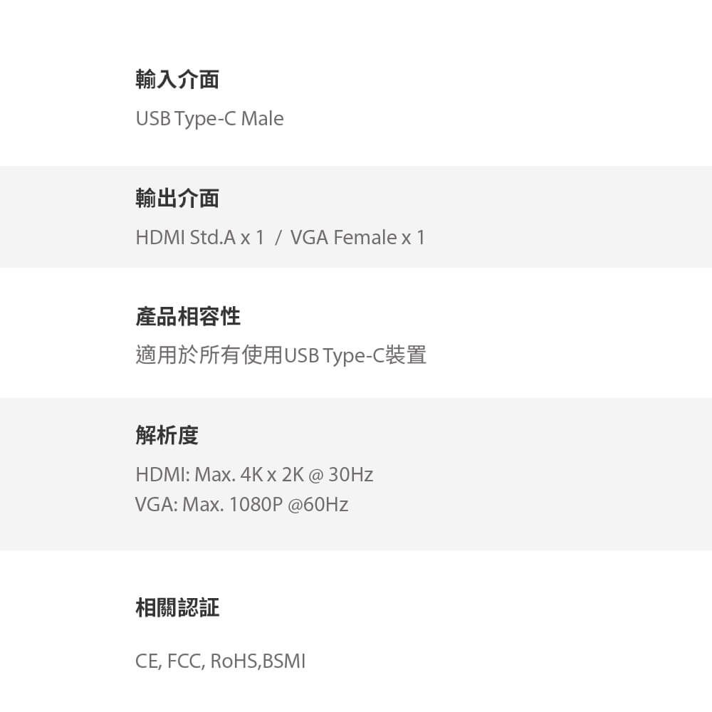 輸入介面USB Type-C Male輸出介面HDMI Std.A x1 / VGA Female x 1產品相容性適用於所有使用USB Type-C裝置解析度HDMI: Max. 4Kx2K@VGA: Max. 1080P @60Hz相關認証CE, FCC, RoHS,BSMI