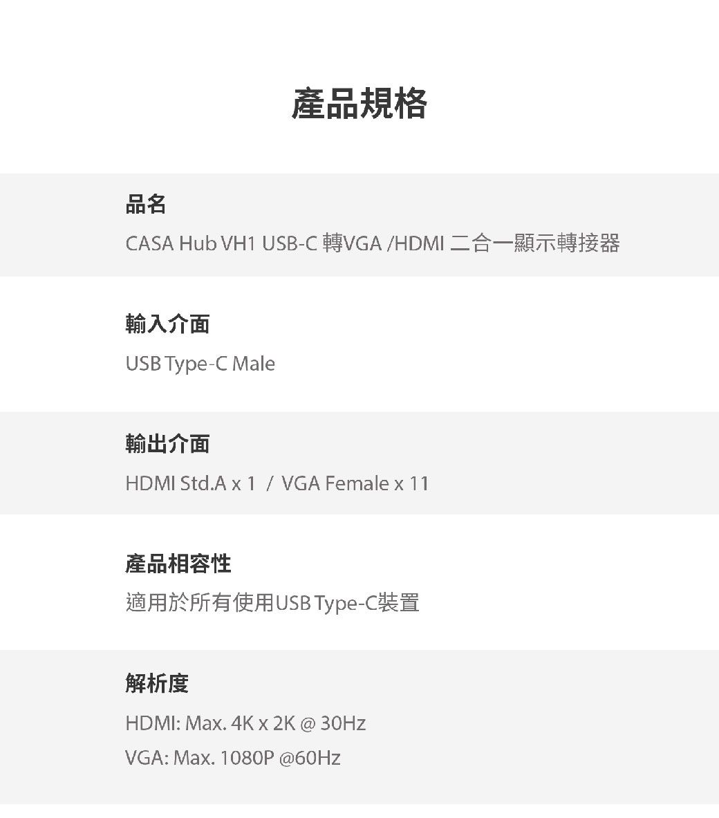 產品規格品名CASA Hub VH1 USB-C 轉VGA/HDMI 二合一顯示轉接器輸入介面USB Type-C Male輸出介面HDMI Std.A  1 / VGA Female x 11產品相容性適用於所有使用USB Type-C裝置解析度HDMI: Max. 4Kx2K@30HzVGA: Max. 1080P@60Hz