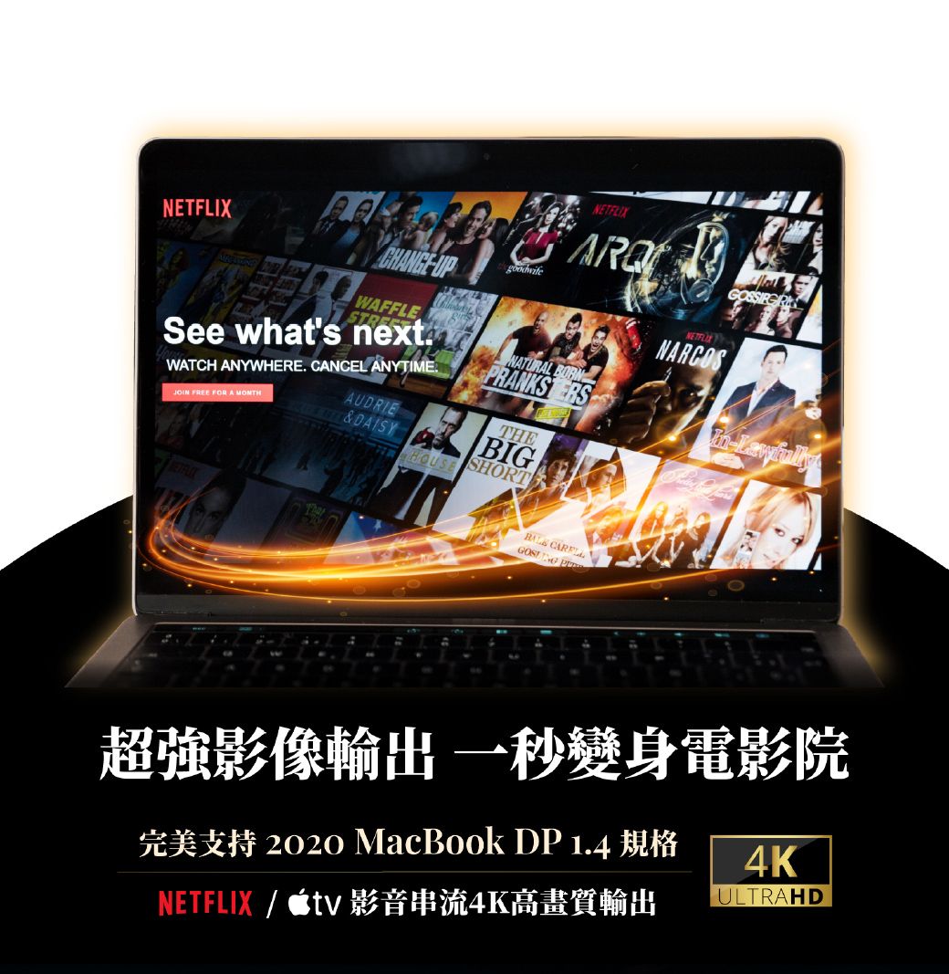 NETFLIXNETFLIXFFLESee hats nextWATCH ANYWHERE CANCEL ANYTIMEJOIN FREE FOR A AUDRIE NATURAL RANKS SHORTTHEBIGNARCOS  PWw超強影像輸出 一秒變身電影院2020 MacBook DP 1.44KNETFLIX / tv 影音串流4K高畫質輸出ULTRAHD