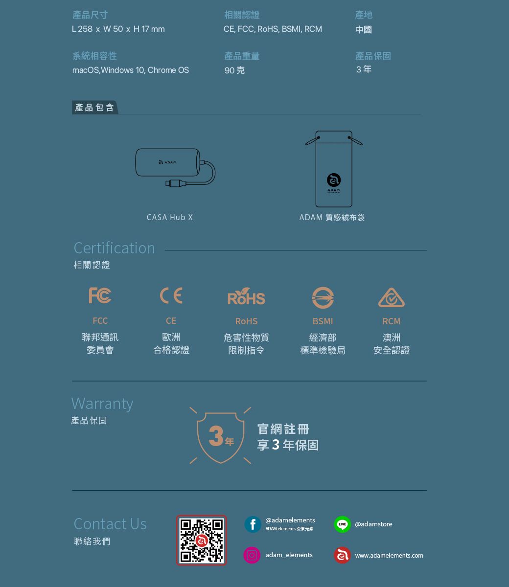 產品尺寸相關認證產地L258  W 50 x H 17 mm, FCC, , BSMI, RCM中國系統相容性產品重量產品保固macOS,Windows 10, Chrome OS90克3年產品包含CASA Hub Certification相關認證FCCERoHSADAMADAM 質感絨布袋FCC聯邦通訊CE歐洲BSMIRCM委員會合格認證危害性物質限制指令經濟部澳洲標準檢驗局安全認證Warranty產品保固3年官網註冊享3年保固Contact Us聯絡我們@adamelementsADAM elements 亞果元素adam_elementsⓇ@adamstorewww.adamelements.com