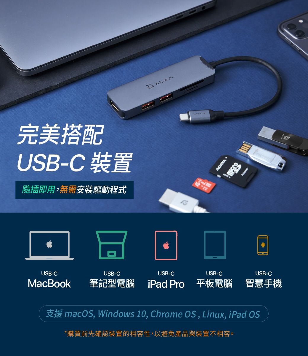 完美搭配USB-C 裝置隨插即用,無需安裝驅動程式ADAMADATAUSB-CUSB-CUSB-CUSB-CUSB-CMacBook筆記型電腦iPad Pro 平板電腦 智慧手機支援 macOS, Windows 10, Chrome OS, Linux, iPad OS*購買前先確認裝置的相容性,以避免產品與裝置不相容。