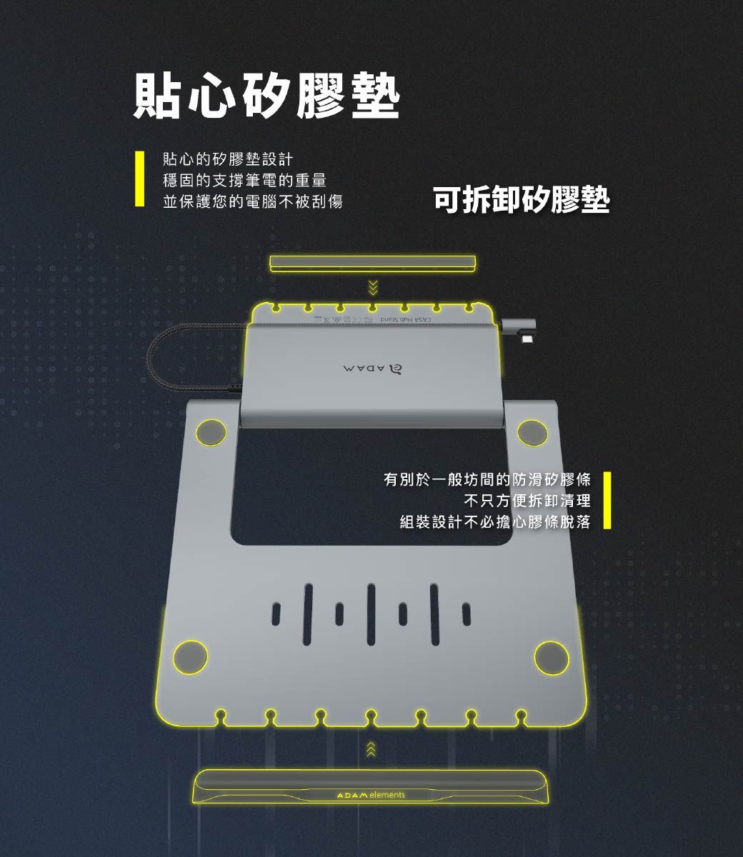 貼心矽膠墊貼心的矽膠墊設計穩固的支撐筆電的重量並保護您的電腦不被刮傷可拆卸矽膠墊有別於一般坊間的防滑矽膠條不只方便拆卸清理組裝設計不必擔心膠條脫落ADAM elements