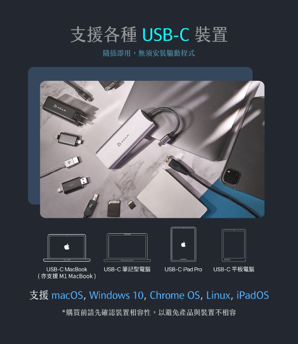 支援各種 USB-C 裝置隨插即用,無須安裝驅動程式તે  USB-C MacBookUSB-C 筆記型電腦USB-C iPad Pro USB-C 平板電腦(亦支援 M1 MacBook)支援 macOS, Windows 10, Chrome OS, Linux, iPadOS*購買前請先確認裝置相容性,以避免產品與裝置不相容