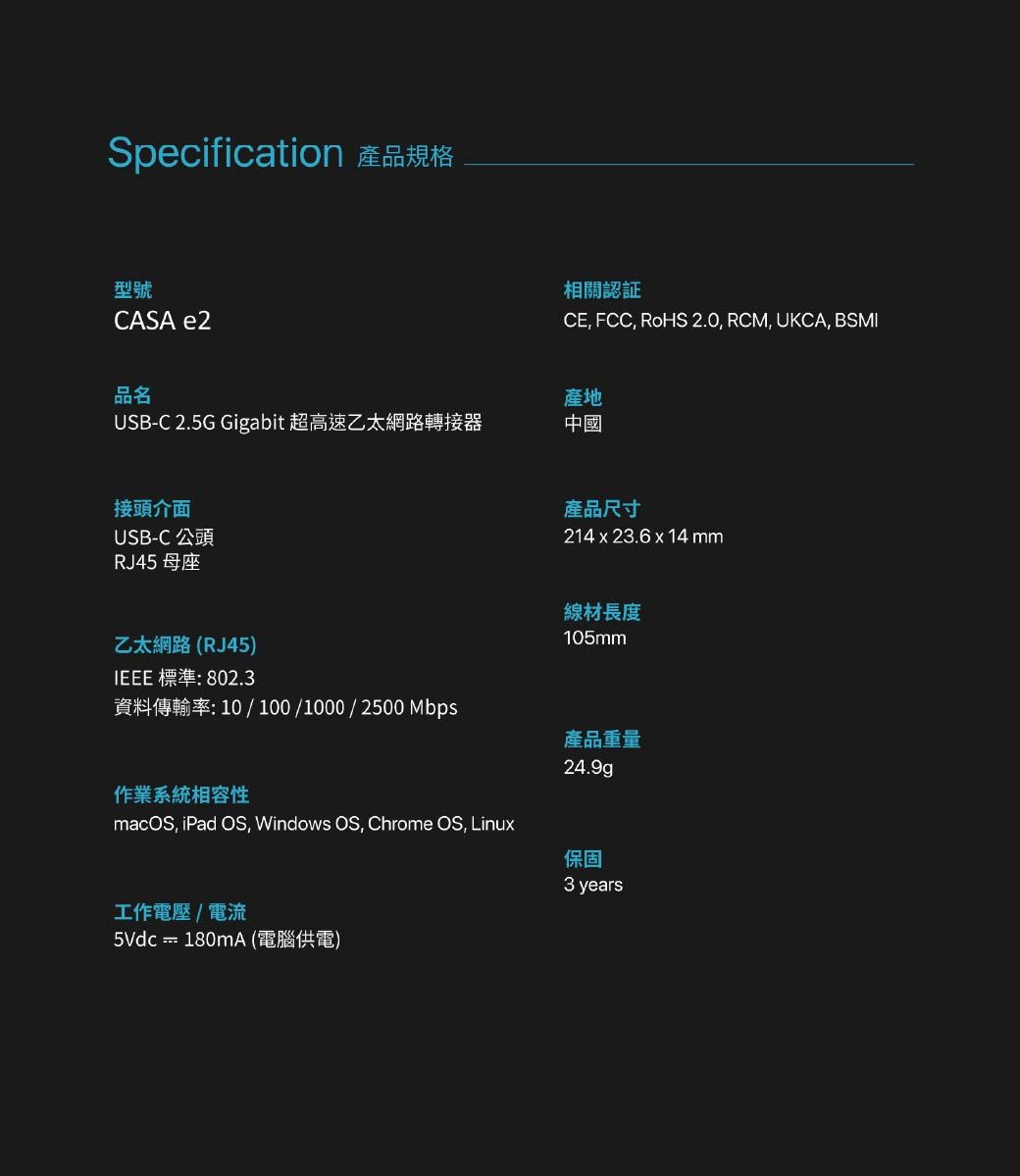 Specification 產品規格型號CASA e2相關認証CE FCC, RoHS 2.0, RCM, UKCA, BSMI品名產地USB-C 2.5G Gigabit 超高速乙太網路轉接器中國接頭介面USB-C 公頭RJ45 母座產品尺寸214 x 23.6 x 14mm線材長度105mm乙太網路(RJ45)IEEE 標準: 802.3資料傳輸率:10/100/1000/2500 Mbps作業系統相容性macOS, iPad OS, Windows OS, Chrome OS, Linux產品重量24.9g工作電壓/電流5Vdc  180mA (電腦供電)保固3 years