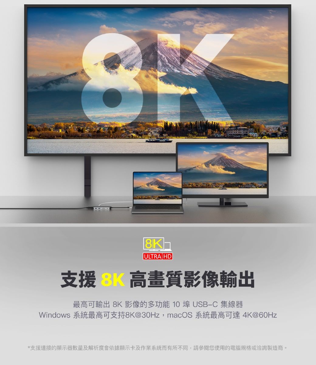 ULTRA HD支援 高畫質影像輸出最高可輸出 8K 影像的多功能10埠 USBC 集線器Windows 系統最高可支持8K@30Hz,macOS 系統最高可達 4K@60Hz*支援連接的顯示器數量及解析度會依據顯示卡及作業系統而有所不同,請參閱您使用的電腦規格或洽詢製造商。