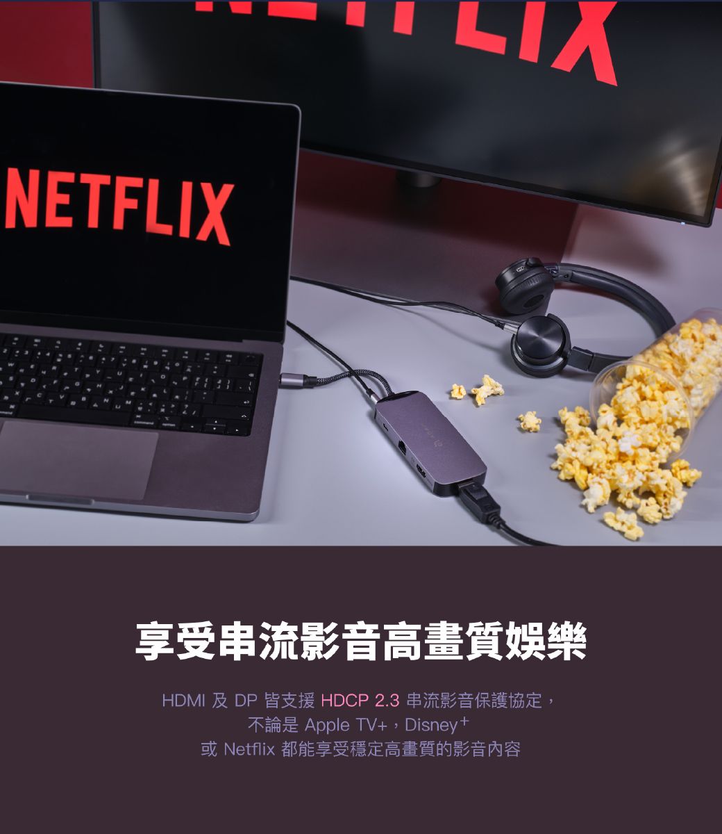 NETFLIX享受串流影音高畫質娛樂HDMI 及DP 皆支援HDCP 2.3 串流影音保護協定,不論是 Apple TV+,Disney +或 Netflix 都能享受穩定高畫質的影音內容