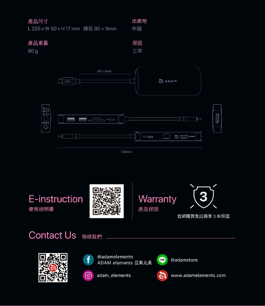 產品尺寸L 255xW 50xH17mm 線長905mm產品重量90gE-instruction使用說明書Contct Us 聯絡我們f90±5mm255mm出產地中國保固三年a ADAMGWarranty產品保固3官網購買註冊享3年保固@adamelementsADAM elements 亞果元素adam_elementsLINEⓇ@adamstorewww.adamelements.com