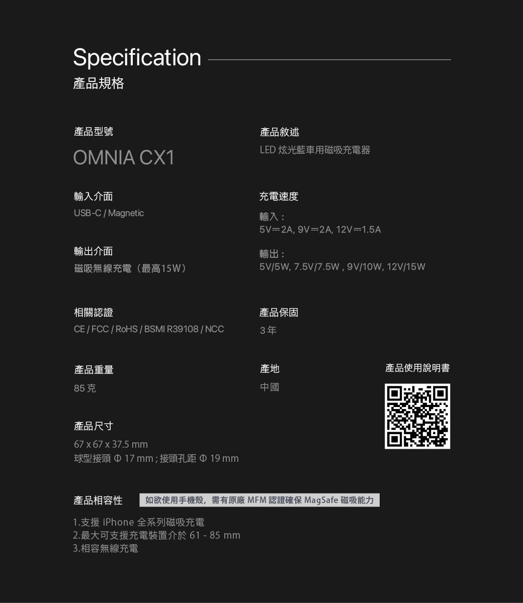 Specification產品規格產品型號OMNIA CX1輸入介面USB-C / Magnetic輸出介面磁吸無線充電最高15W)產品敘述LED 炫光藍車用磁吸充電器充電速度輸入:5V=2A9V=2A,12V=1.5A輸出:5V/5W,7.5V/7.5W,9V/10W,12V/15W相關認證產品保固CE / FCC/RoHS / BSMI R39108/NCC3年產品重量85克產品尺寸67 x 67 x 37.5 球型接頭 17 mm;接頭孔距產地產品使用說明書中國產品相容性 如欲使用手機殼,需有原廠 MFM 認證確保 MagSafe 磁吸能力1.支援 iPhone 全系列磁吸充電2. 最大可支援充電裝置介於61- 85mm3.相容無線充電