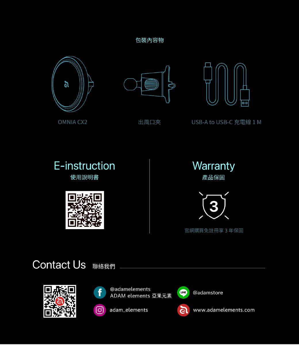 包裝內容物OMNIA CX2出風口夾E-struction使用說明書inUSB-A to USB-C  MWarranty產品保固3官網購買免註冊享3年保固Contact Us 聯絡我們f@adamelementsLINE @adamstoreADAM elements 亞果元素 adam_elementswww.adamelements.com