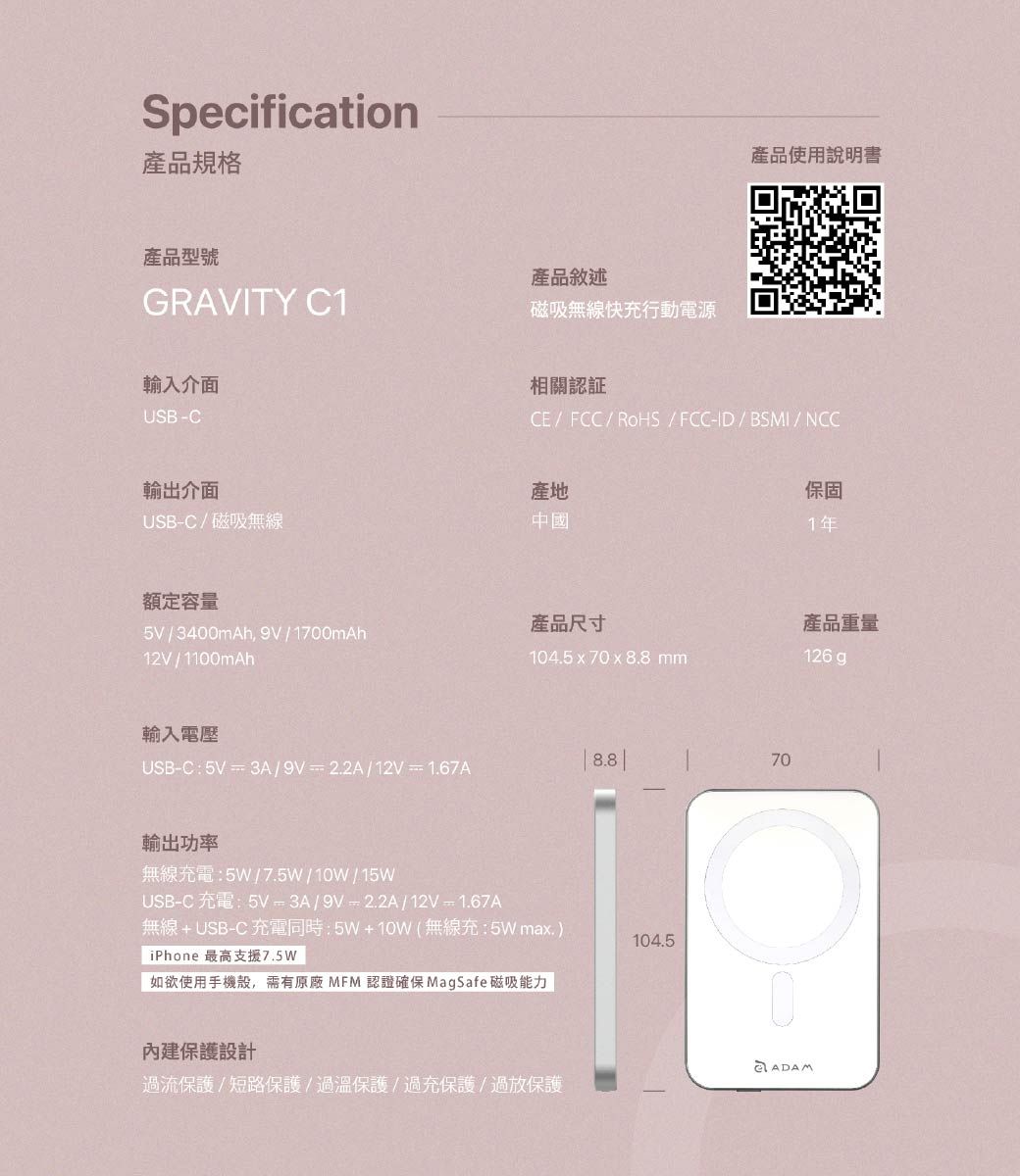 Specification產品規格產品型號產品敘述GRAVITY C1磁吸無線快充行動電源輸入介面USB-C產品使用說明書相關認証CE/FCC/RoHS/FCC-ID/BSMI/NCC輸出介面產地USB-C/磁吸無線中國保固1年額定容量產品尺寸產品重量5V/3400mAh,9V/1700mAh12V/1100mAh104.5x70xmm126 gp輸入電壓USB-C:5V3A/9V=2.2A/12V=1.67A輸出功率無線充電:5W/7.5W/10W/15WUSB-C 充電:5V=3A/9V=2.2A/12V =1.67A8.8 70無線+USB-C 充電同時:5W+10W(無線充:5W max.)iPhone 最高支援7.5W104.5如欲使用手機殼,需有原廠MFM 認證確保MagSafe 磁吸能力內建保護設計ADAM過流保護/短路保護/過溫保護/過充保護/過放保護