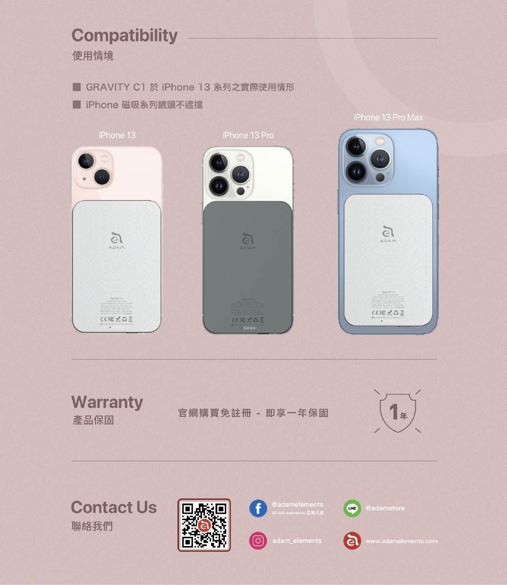 Compatibility使用情境 GRAVITY C1 於iPhone 13系列之實際使用情形 iPhone 磁吸系列鏡頭不遮擋iPhone 13iPhone 13 ProiPhone 13 Pro MaxeADAMADAMADAMWarranty官網購買免註冊-即享一年保固1產品保固Contact Us@adamLINE @adamstoreADAM elements 亞果元素我們Oadam_elementswww.adamelements.com