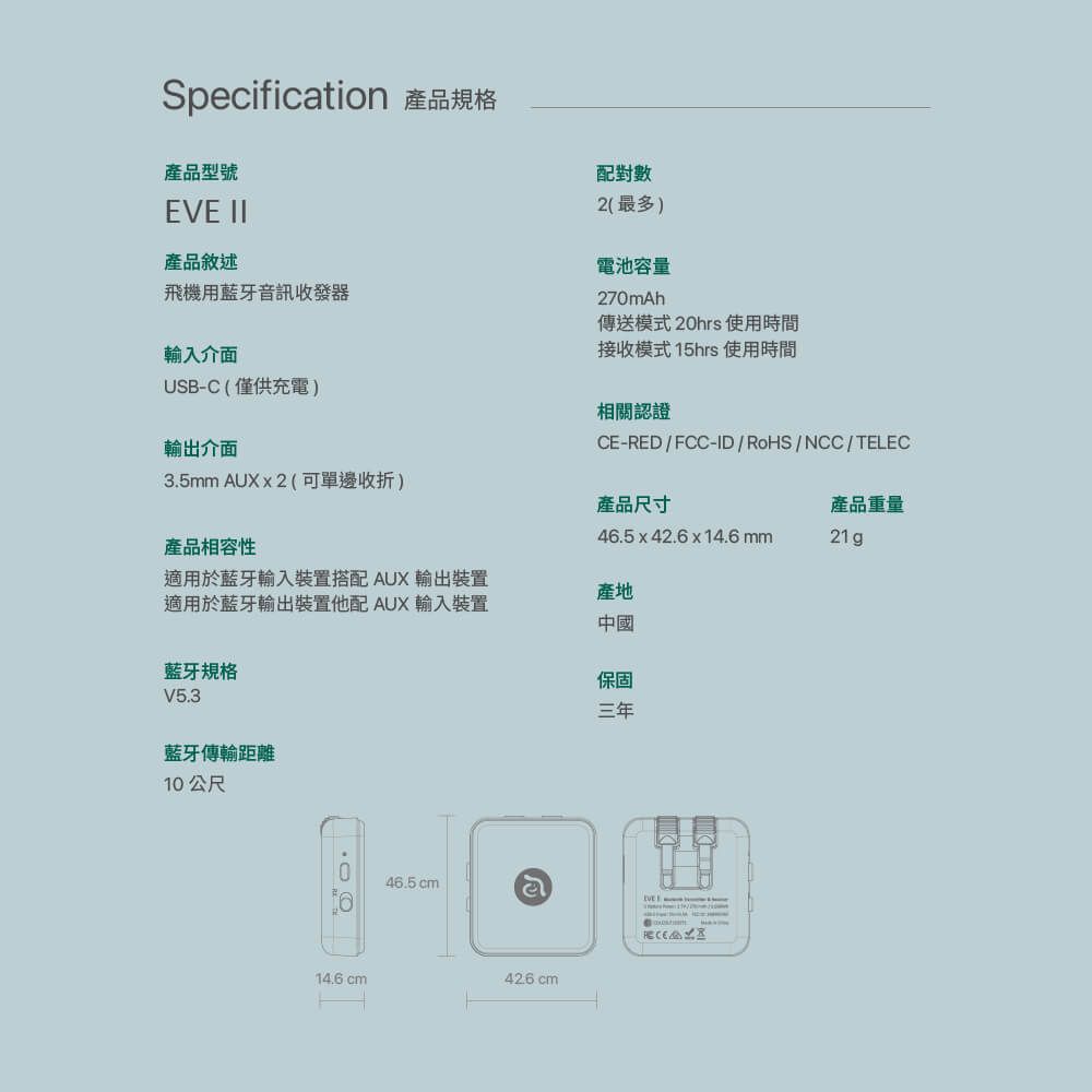 Specification 產品規格產品型號配對數 II產品敘述飛機用藍牙音訊收發器輸入介面USB-C(僅供充電)輸出介面3.5mm  (可單邊收折)產品相容性2(最多)電池容量270mAh傳送模式20hrs 使用時間接收模式15hrs 使用時間相關認證CE-RED/FCC-ID/RoHS/NCC/TELEC產品尺寸46.5x42.6x14.6mm產品重量21g適用於藍牙輸入裝置搭配 AUX 輸出裝置適用於藍牙輸出裝置他配 AUX 輸入裝置產地藍牙規格V5.3藍牙傳輸距離10公尺14.6 cm中國保固三年46.5cmલેEVE42.6 cm