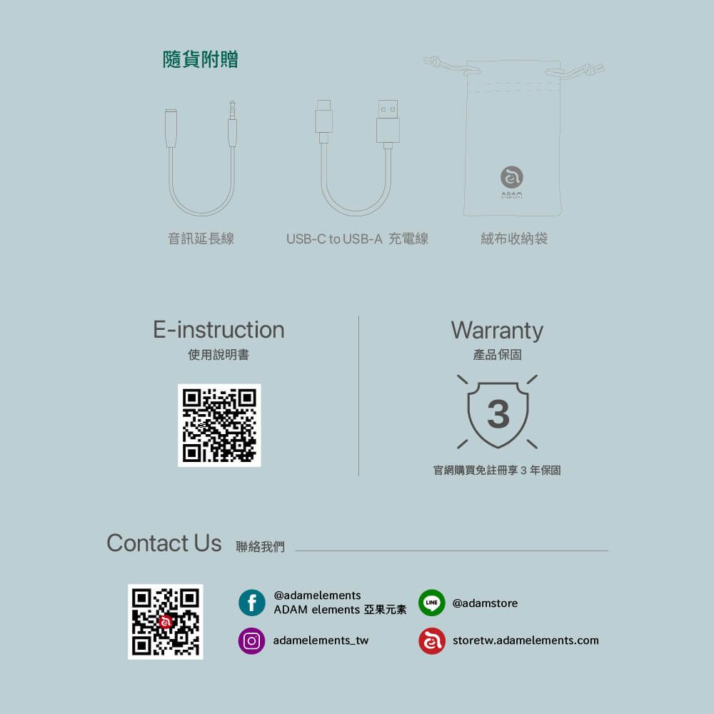 隨貨附贈ADAM音訊延長線USB-C to USB-A 充電線絨布收納袋E-instruction使用說明書Warranty產品保固3官網購買免註冊享3年保固Contact Us 聯絡我們f@adamelementsADAM elements 亞果元素Oadamelements_twLINE @adamstoreastoretw.adamelements.com