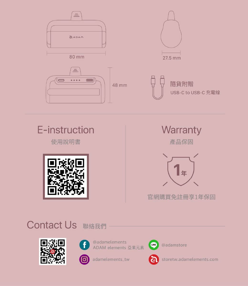 80 mm48 mmEinstruction27.5 mm隨貨附贈USB-C to USB-CWrranty使用說明書產品保固Contact Us 聯絡我們f@adamelements1官網購買免註冊享1年保固LINE @adamstoreADAM elements 亞果元素adamelements_twastoretw.adamelements.com