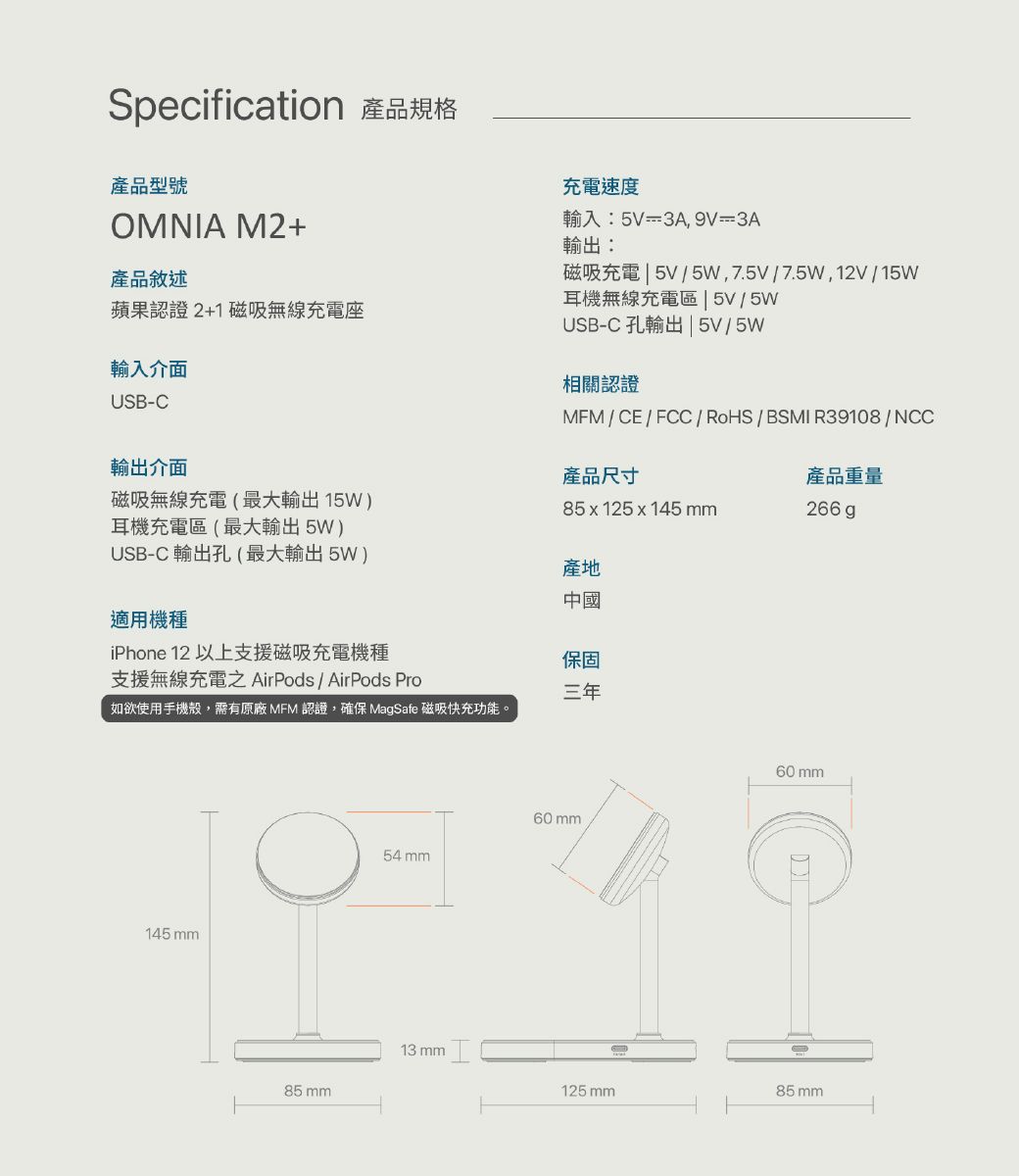 Specification 產品規格產品型號OMNIA M2+產品敘述蘋果認證2+1 磁吸無線充電座輸入介面USB-C輸出介面磁吸無線充電(最大輸出15W耳機充電區(最大輸出 5W)USB-C 輸出孔(最大輸出5W)適用機種iPhone 12 以上支援磁吸充電機種支援無線充電AirPods/AirPods Pro充電速度輸入:5V=3A9V=3A輸出:磁吸充電5V/5W,7.5/7.5W,12V/15W耳機無線充電區  5V/5WUSB-C 孔輸出5V/5W相關認證MFM/CE/FCC/RoHS/BSMI R39108/NCC產品尺寸產品重量85x125 x 145 mm266 產地中國保固三年如欲使用手機殼,需有原廠 MFM 認證,確保 MagSafe 磁吸快充功能。145 mm85 mm54mm13 mm60mm125mm85mm