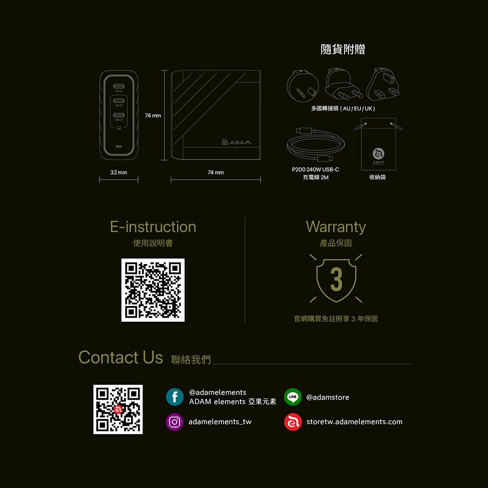 32 mm74 mmE-instruction使用說明書74 mmContact Us 聯絡我們@adamelements隨貨附贈 (AU/EU/UK)ADAM elements 亞果元素adamelements_twP200 240W USB-C充電線 2MWarranty產品保固3ADAM收納袋官網購買免註冊享3年保固LINE @adamstoreastoretw.adamelements.com