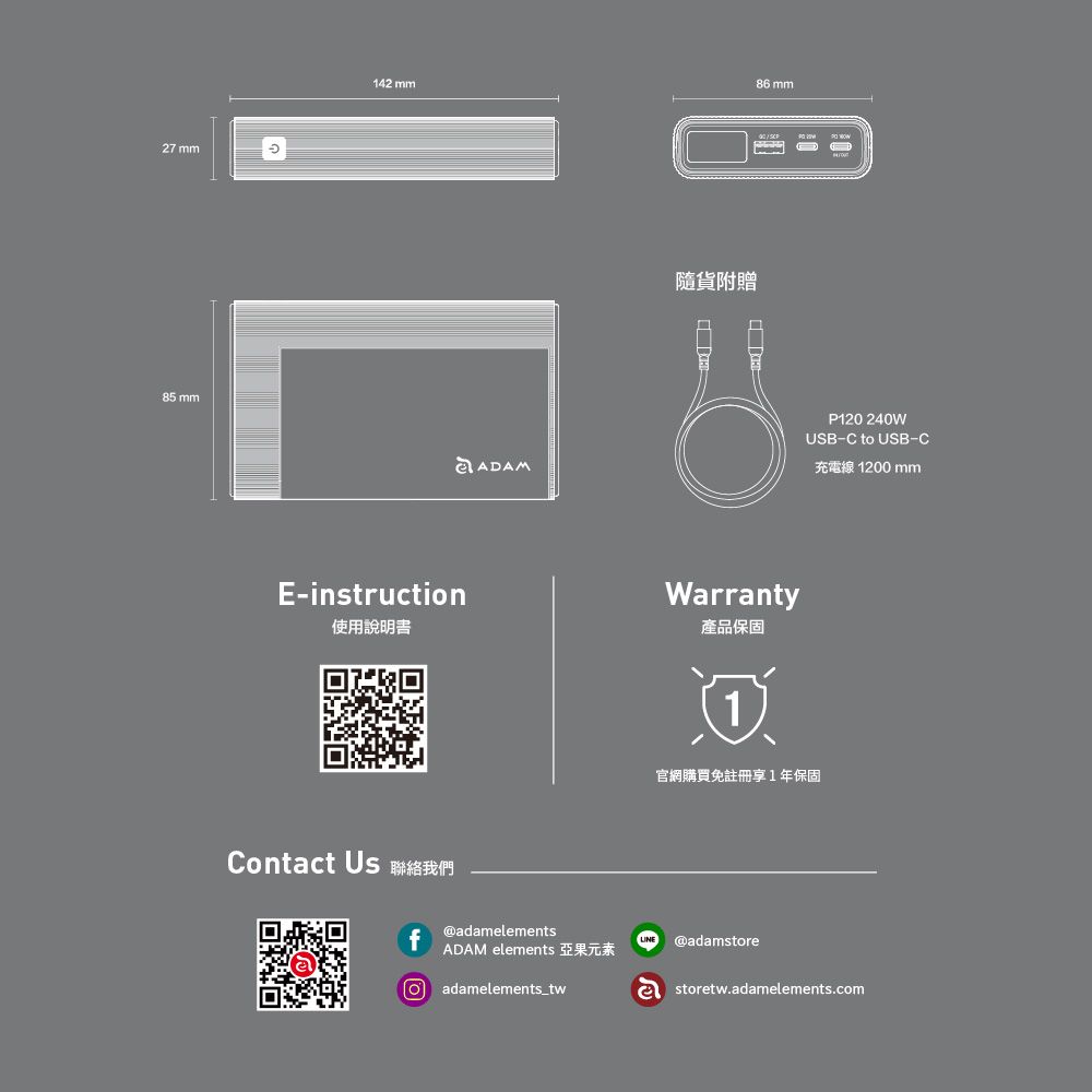 27 mm85 mm142 mm86 mmADAM隨貨附贈E-instruction使用說明書Warranty產品保固P120 240WUSB-C to USB-C充電線 1200mm官網購買免註冊享1年保固Contact Us 聯絡我們f@adamelementsADAM elements 亞果元素adamelements_tw@adamstoreastoretw.adamelements.com