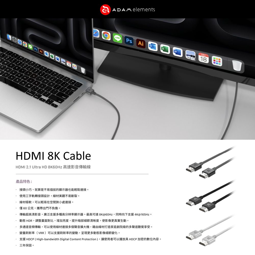 1G8NMADAM elementsLINEPsHDMI 8K CableHDMI 2.1 Ultra HD 8K60Hz 高速影音傳輸線產品特色:接頭小巧,就算是不易插拔的顯示器也能輕鬆連接。使用工字軌轉接頭設計,線材美觀不易斷裂。線材極軟,可以輕易在空間狹小處連接。僅60公克,攜帶出門不負擔。DEC18傳輸超高清影音,廣泛支援多種高分辨率顯示器。最高可達 8K@60Hz,同時向下支援4K@165Hz。動態 HDR,調整畫面對比,增加亮度,提升暗部細節清晰度,使影像更真實生動。多通道音頻傳輸,可以使用線材連接多個聲音擴大機,藉由線材打造家庭劇院級的多聲道聽覺享受。變量刷新率(VRR)可以支援刷新率的變動,呈現更多動態影像細節變化。支援 HDCP ( High-bandwidth Digital Content Protection),讓使用者可以播放具 HDCP 加密的數位內容。三年保固。