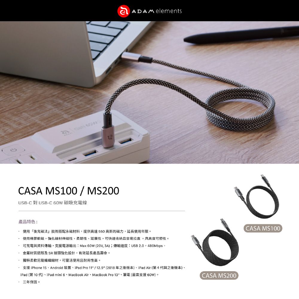 CASA MS100/MS200USB-C 對USB-C60W 磁吸充電線ADAM elements產品特色:使用「後充磁法」技術搭配永磁材料提供高達550 高斯的磁力,延長使用年限。使用橡膠軟磁,強化線材伸縮性、柔韌性、延展性,可快速且容易,高度可塑性。可充電與資料傳輸,支援電源輸出:Max 60W (20V, 3A);傳輸速度:USB 20,480Mbps。金屬材質鋁殼及 SR接頭強化設計,有效延長產品壽命。獨特柔軟尼龍編織線材,可靈活使用且耐用性高。.支援 iPhone 15、Android 裝置、iPad Pro 11 / 12.9 (2018年之後版本)、iPad Air (第4代與之後版本)、iPad (第 10 代)、iPad mini 6、MacBook Air、MacBook Pro 13、筆電(最高支援 60W)。三年保固。CASA MS200CASA MS100