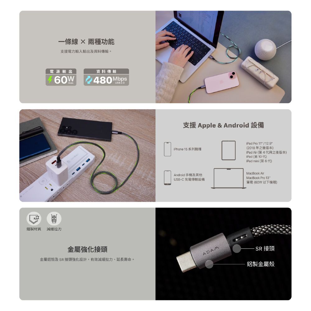 一條 功能支援電力輸入輸出及資料傳輸。電源輸出資料傳輸60W 480Mbps鋁製材質 減緩拉力金屬強化接頭金屬鋁殼及SR 接頭強化設計,有效減緩拉力、延長壽命。支援 Apple & Android 設備iPhone 15 系列機種Android 手機及其他USB-C 充電傳輸設備ADAMiPad Pro 11 / 12.9(2018 年之後版本iPad  (第4 代與之後版本)iPad (第10代)iPad mini (第6代)MacBook AirMacBook Pro 13筆電 (60W 以下機種) 接頭鋁製金屬殼