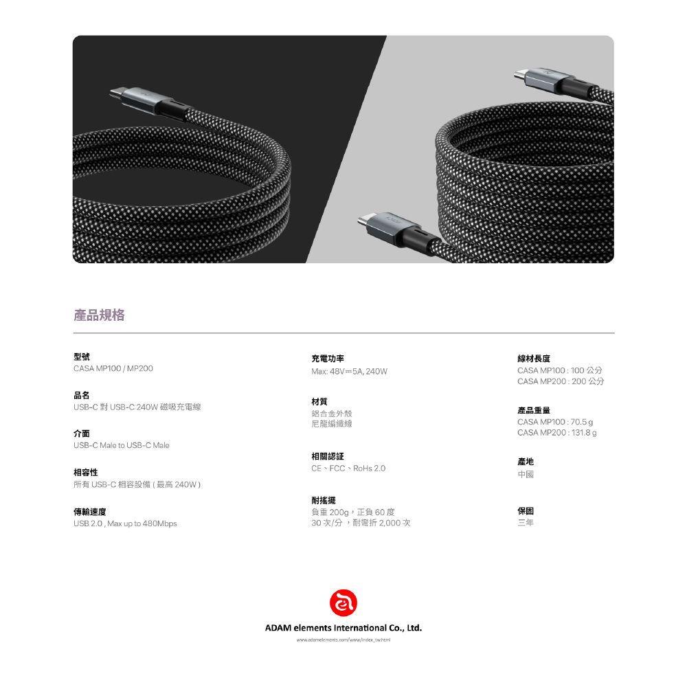 商品型號CASA MP100/MP200充電功率Max: 48V =5A, 240W線材長度CASA MP100 :100公分CASA MP200 :200 公分品名材質USB-C 對 USB-C 240W 磁吸充電線介面USB-C Male to USB-C Male相容性所有 USB-C 相容設備(最高240W)傳輸速度USB 2.0, Max up to 480Mbps鋁合金外殼尼龍編織線相關認証CE、FCC、RoHs 2.0耐搖擺負重200g,正負 60度30 次/分,耐 2,000次હોADAM elements International Co., Ltd.. com/www/產品重量CASA MP100 :70.5gCASA MP200 : 131.8g產地中國保固三年