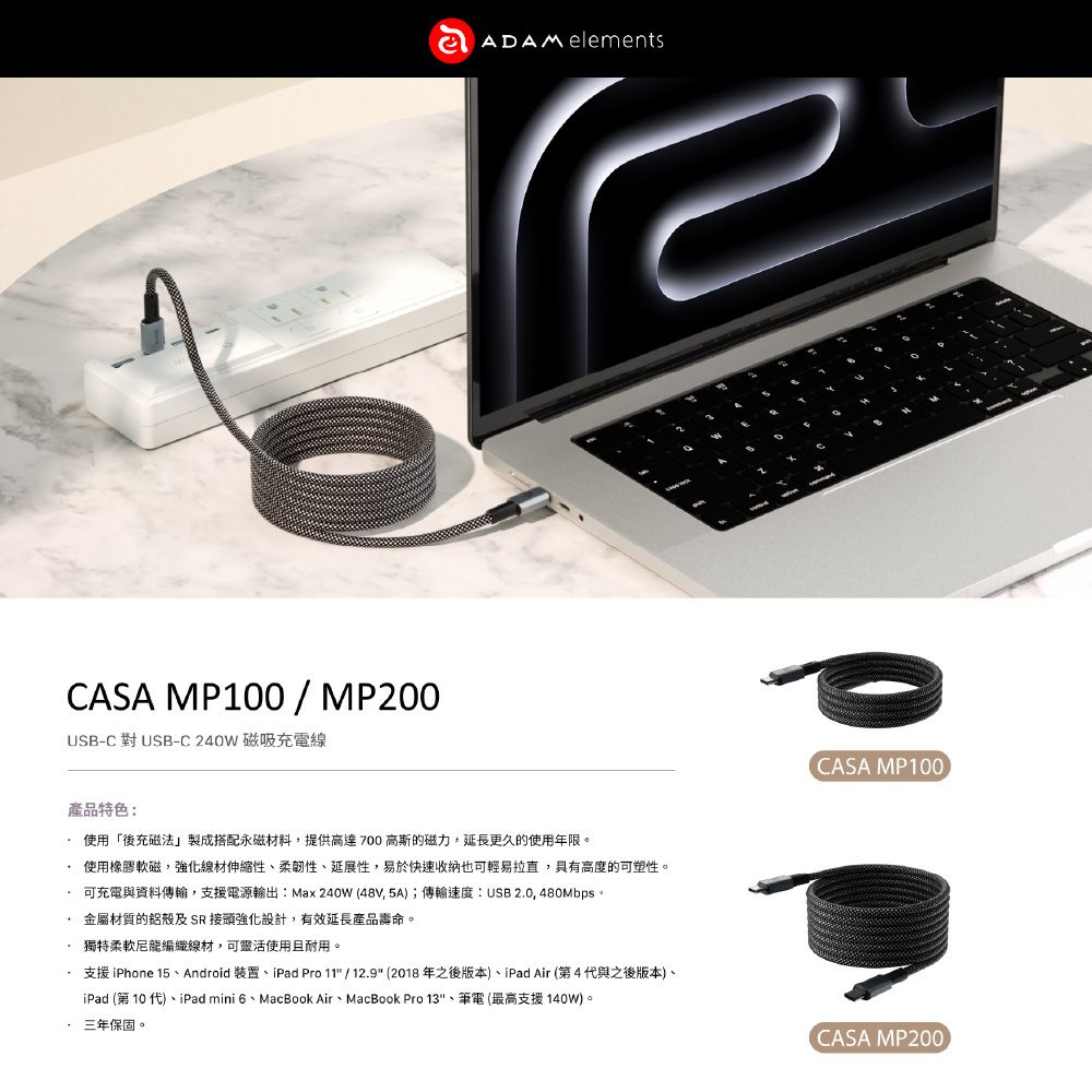 CASA MP100/MP200USB-C 對USB-C240W 磁吸充電線ADAM elements產品特色:使用「後充磁法」製成搭配永磁材料,提供高達700高斯的磁力,延長更久的使用年限。使用橡膠軟磁,強化線材伸縮性性、延展性,易於快速收納也可輕易拉直,具有高度的可塑性。可充電與資料傳輸,支援電源輸出:Max240W(48V,5A);傳輸速度:USB20, 480Mbps。金屬材質的鋁殼及SR接頭強化設計,有效延長產品壽命。獨特柔軟尼龍編織線材,可靈活使用且耐用。支援 iPhone 15、Android 裝置、iPad Pro 11 / 12.9 (2018年之後版本)、iPad Air (第4代與之後版本)、iPad (第10代)、iPad mini 6、MacBook Air、MacBook Pro 13、筆電(最高支援 140W)。三年保固。CASA MP100.CASA MP200