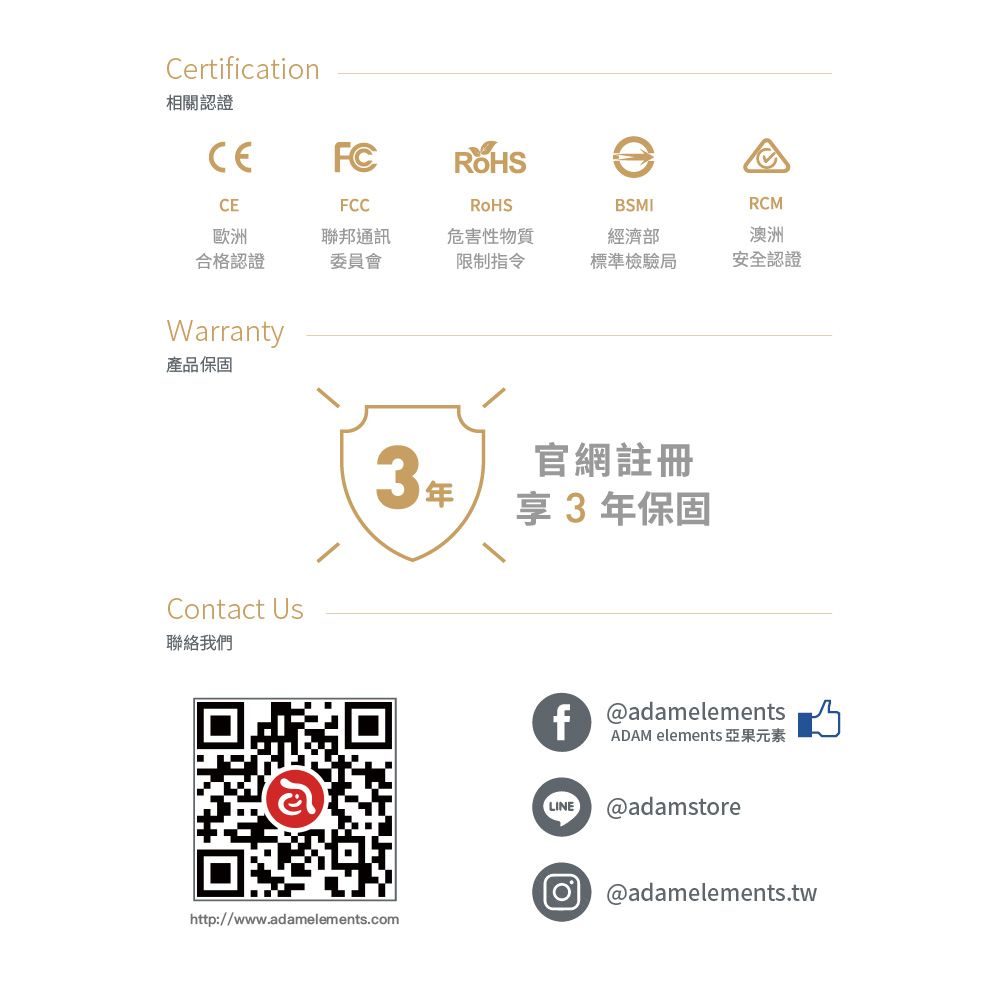 Certification相關認證CEFCFCCRoHS歐洲合格認證聯邦通訊委員會危害性物質限制指令BSMI經濟部RCM澳洲標準檢驗局安全認證Warranty產品保固Contact Us聯絡我們3官網註冊享 3年保固fadamelementsADAM elements 亞果元素LINE @adamstore @adamelements.twhttp://www.adamelements.com