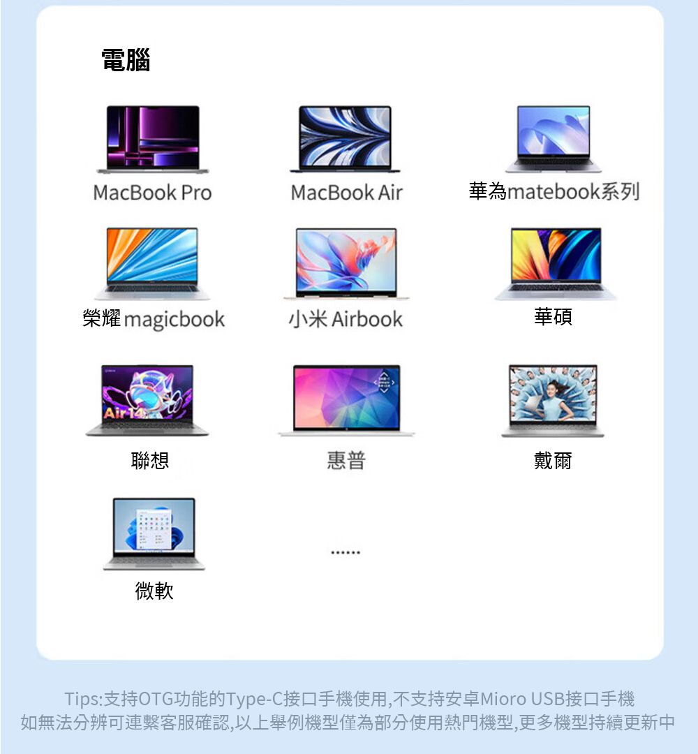 電腦MacBook ProMacBook Air華為matebook系列榮耀 magicbook小米 Airbook華碩Air 14聯想惠普戴爾微軟Tips:支持OTG功能的Type-C接口手機使用,不支持安卓Mioro USB接口手機如無法分辨可連客服確認,以上舉例機型僅為部分使用熱門機型,更多機型持續更新中