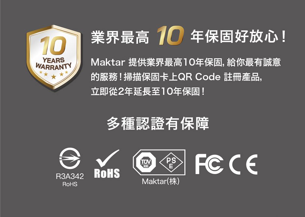 YEARSWARRANTYR3A342業界最高 10 年保固好放心!Maktar 提供業界最高10年保固,給你最有誠意的服務!掃描保固卡上QR Code 註冊產品,立即從2年延長至10年保固!多種認證有保障TUV PSMaktar(株)