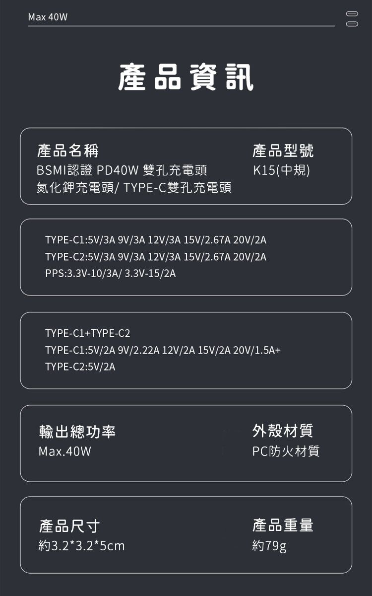 Max 40W產品資訊產品名稱BSMI認證 PD40W 雙孔充電頭氮化鉀充電頭/TYPE-C雙孔充電頭產品型號K15(中規)TYPE-C1:5V/3A 9V/3A 12V/3A15V/2.67A 20V/2ATYPE-C2:5V/3A 9V/3A 12V/3A 15V/2.67A20V/2APPS:3.3V-10/3A/3.3V-15/2ATYPE-C1+TYPE-C2TYPE-C1:5V/2A 9V/2.22A 12V/2A 15V/2A 20V/1.5A+TYPE-C2:5V/2A0 0輸出總功率Max.40W外殼材質PC防火材質產品尺寸約3.2*3.2*5cm產品重量約79g